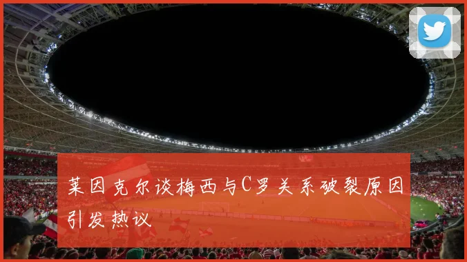 莱因克尔谈梅西与C罗关系破裂原因引发热议