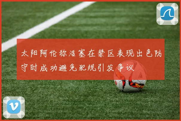 太阳阿伦称活塞在禁区表现出色防守时成功避免犯规引发争议