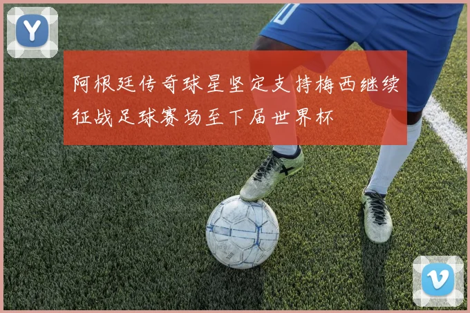 阿根廷传奇球星坚定支持梅西继续征战足球赛场至下届世界杯