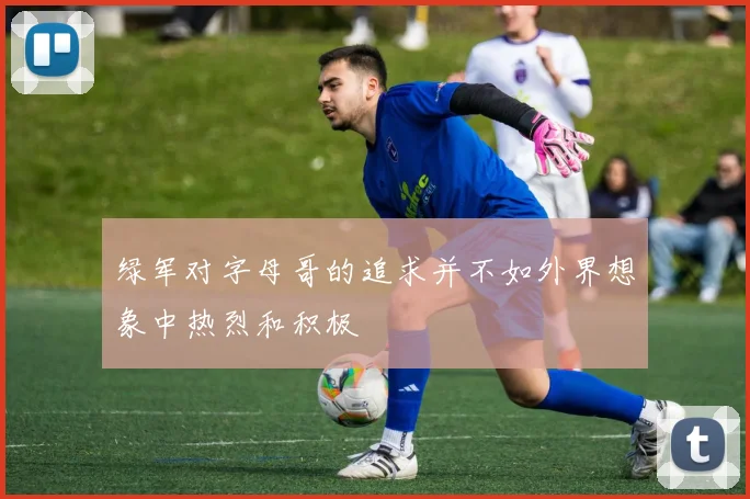 绿军对字母哥的追求并不如外界想象中热烈和积极