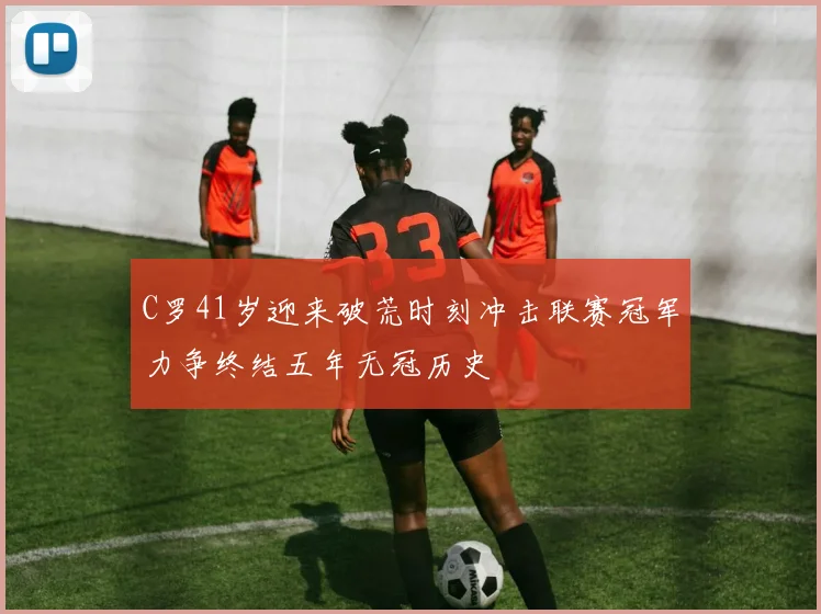 C罗41岁迎来破荒时刻冲击联赛冠军力争终结五年无冠历史