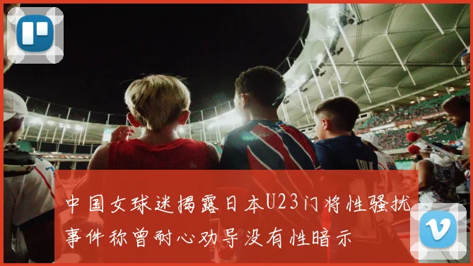 中国女球迷揭露日本U23门将性骚扰事件称曾耐心劝导没有性暗示