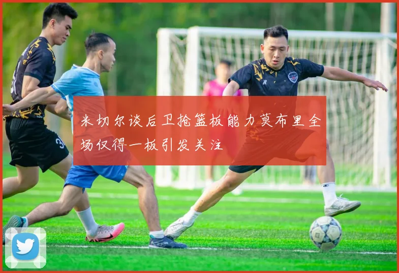 米切尔谈后卫抢篮板能力莫布里全场仅得一板引发关注
