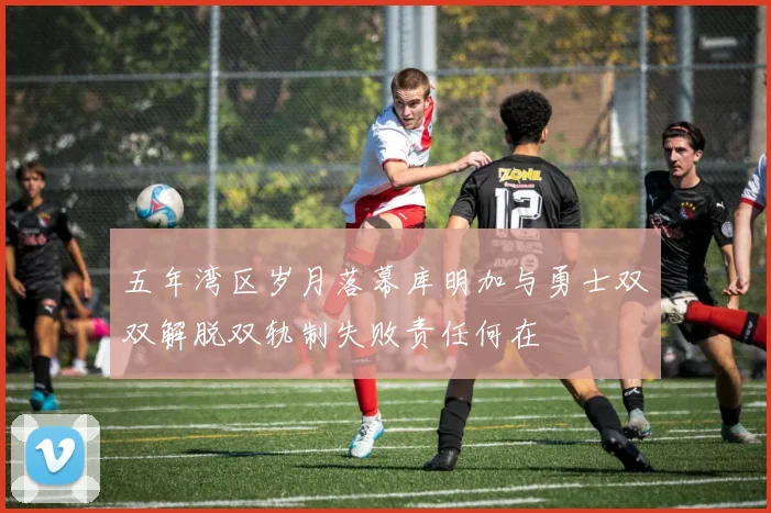 五年湾区岁月落幕库明加与勇士双双解脱双轨制失败责任何在