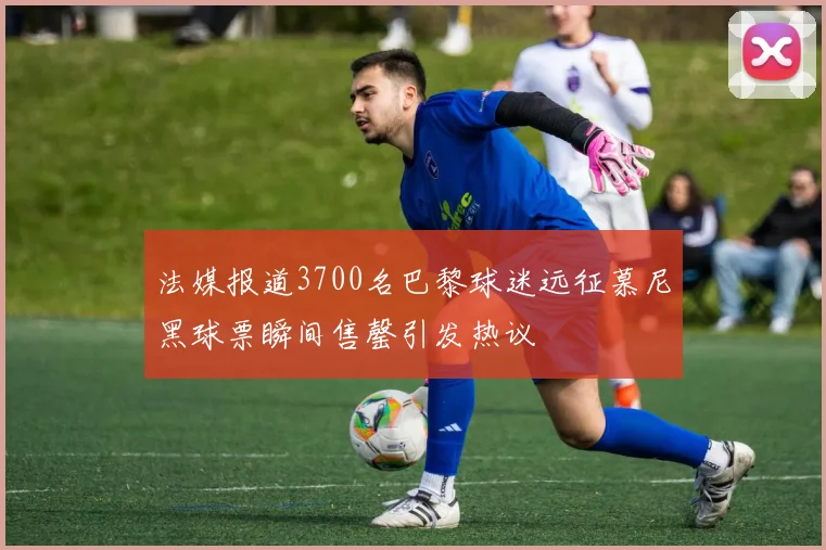 法媒报道3700名巴黎球迷远征慕尼黑球票瞬间售罄引发热议