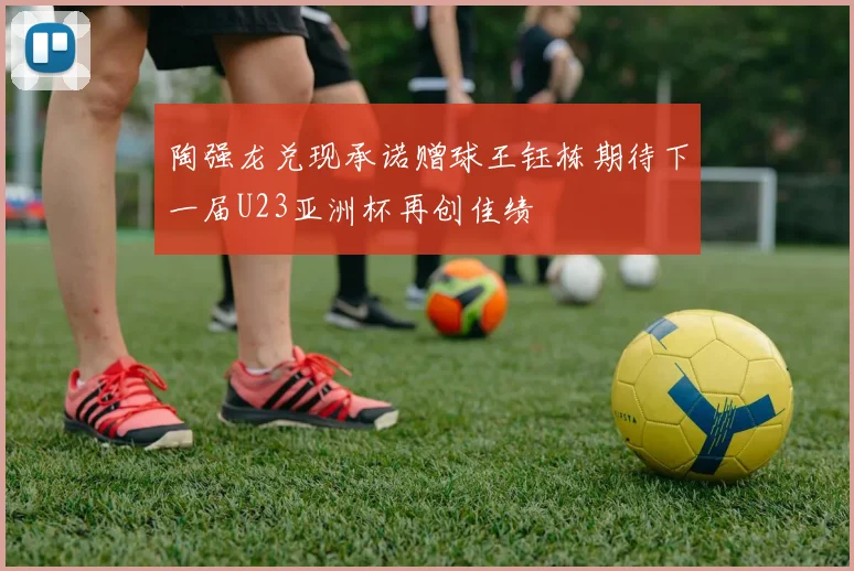 陶强龙兑现承诺赠球王钰栋期待下一届U23亚洲杯再创佳绩