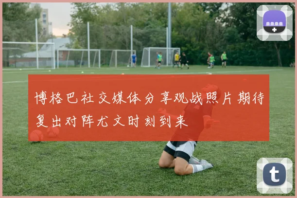 博格巴社交媒体分享观战照片期待复出对阵尤文时刻到来