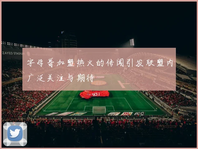 字母哥加盟热火的传闻引发联盟内广泛关注与期待
