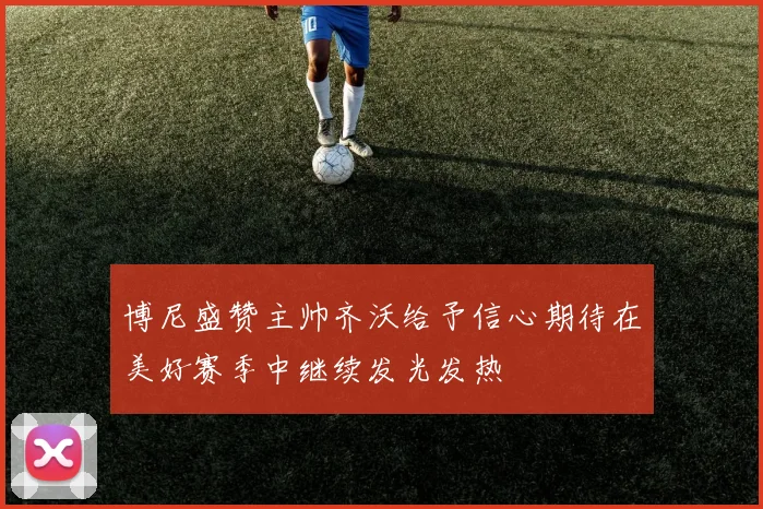博尼盛赞主帅齐沃给予信心期待在美好赛季中继续发光发热