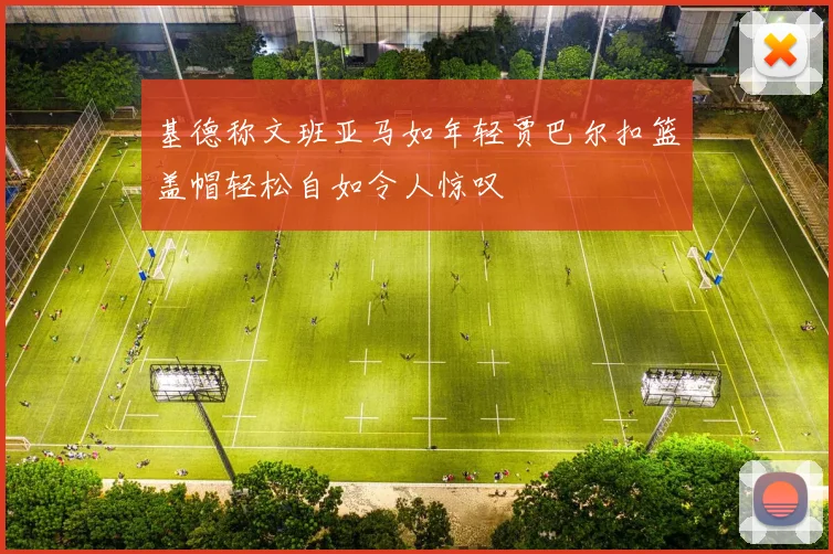 基德称文班亚马如年轻贾巴尔扣篮盖帽轻松自如令人惊叹