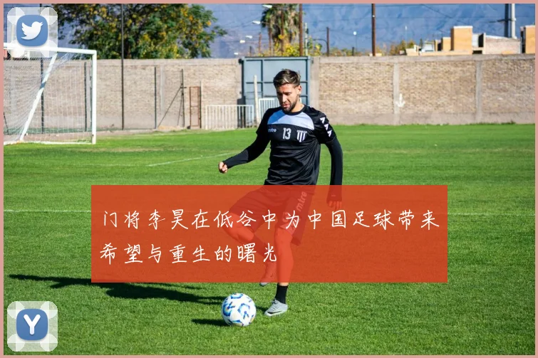 门将李昊在低谷中为中国足球带来希望与重生的曙光