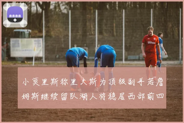 小莫里斯称里夫斯为顶级副手若詹姆斯继续留队湖人将稳居西部前四