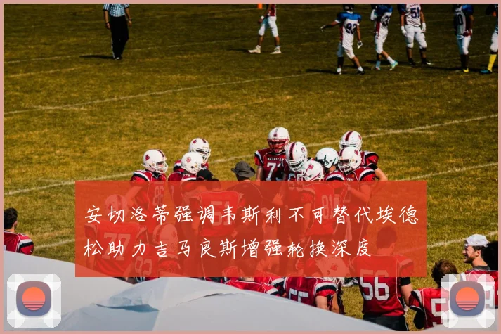 安切洛蒂强调韦斯利不可替代埃德松助力吉马良斯增强轮换深度