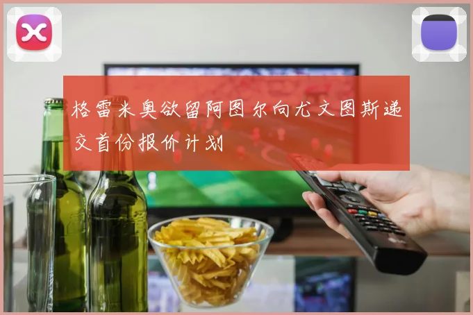 格雷米奥欲留阿图尔向尤文图斯递交首份报价计划