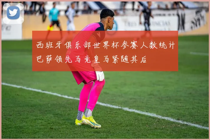 西班牙俱乐部世界杯参赛人数统计巴萨领先马竞皇马紧随其后