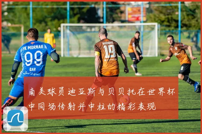 南美球员迪亚斯与贝贝托在世界杯中同场传射并中柱的精彩表现