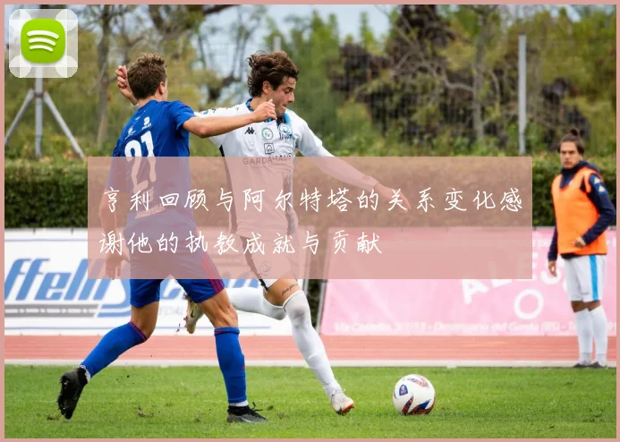 亨利回顾与阿尔特塔的关系变化感谢他的执教成就与贡献