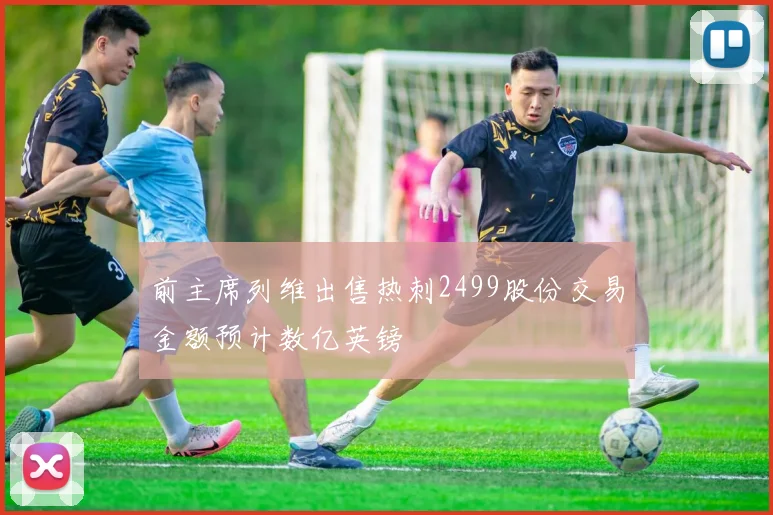 前主席列维出售热刺2499股份交易金额预计数亿英镑