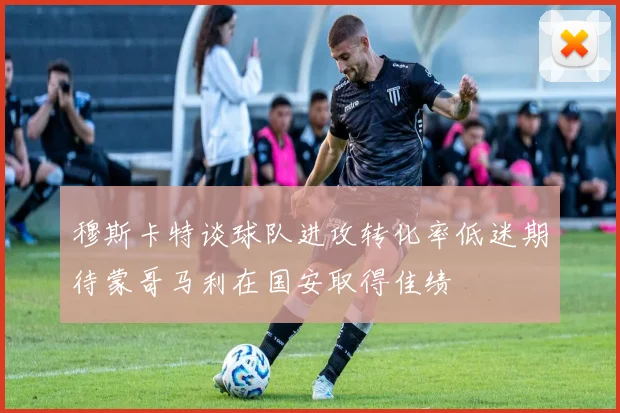 穆斯卡特谈球队进攻转化率低迷期待蒙哥马利在国安取得佳绩