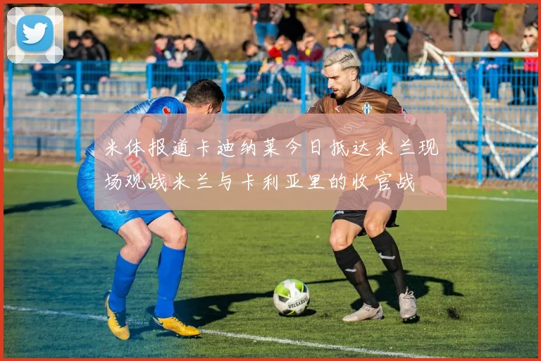 米体报道卡迪纳莱今日抵达米兰现场观战米兰与卡利亚里的收官战