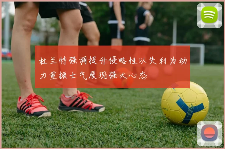 杜兰特强调提升侵略性以失利为动力重振士气展现强大心态