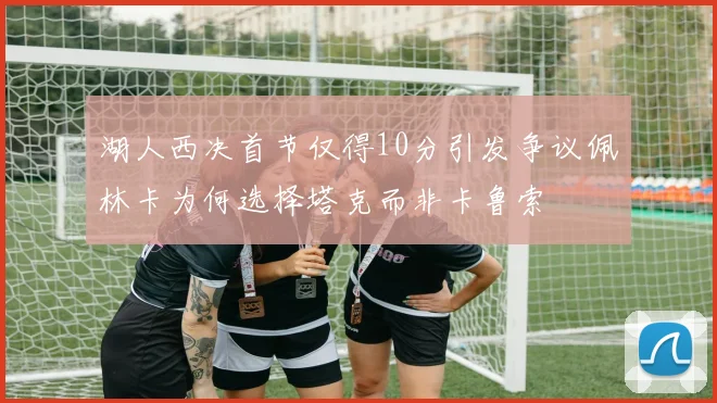 湖人西决首节仅得10分引发争议佩林卡为何选择塔克而非卡鲁索