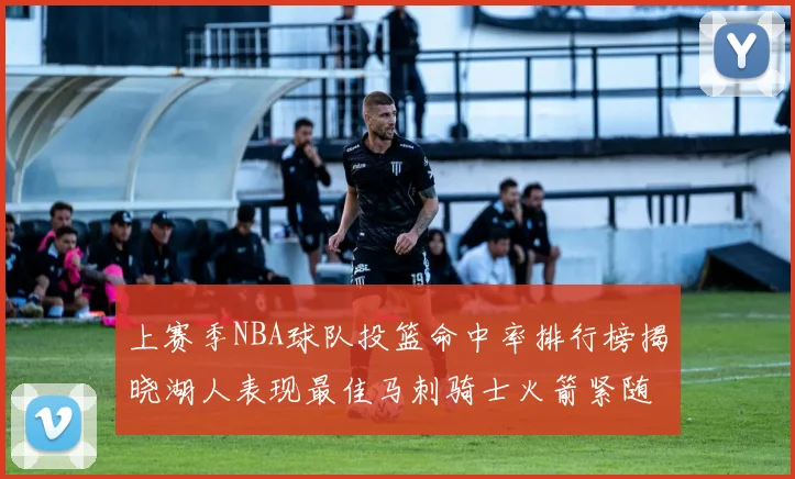 上赛季NBA球队投篮命中率排行榜揭晓湖人表现最佳马刺骑士火箭紧随其后